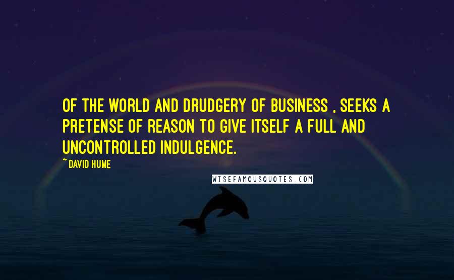 David Hume Quotes: Of the world and drudgery of business , seeks a pretense of reason to give itself a full and uncontrolled indulgence.