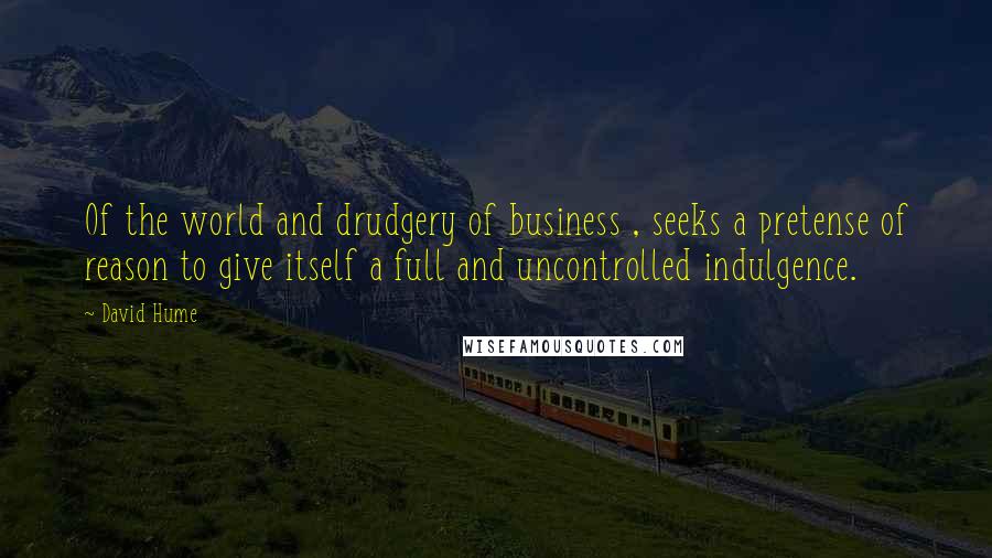 David Hume Quotes: Of the world and drudgery of business , seeks a pretense of reason to give itself a full and uncontrolled indulgence.