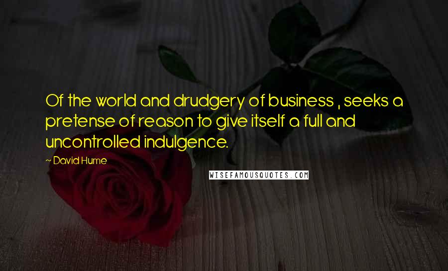 David Hume Quotes: Of the world and drudgery of business , seeks a pretense of reason to give itself a full and uncontrolled indulgence.