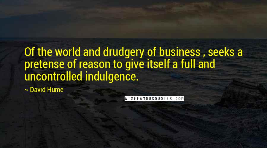 David Hume Quotes: Of the world and drudgery of business , seeks a pretense of reason to give itself a full and uncontrolled indulgence.