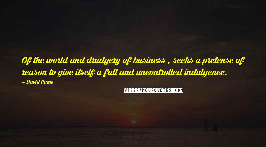 David Hume Quotes: Of the world and drudgery of business , seeks a pretense of reason to give itself a full and uncontrolled indulgence.