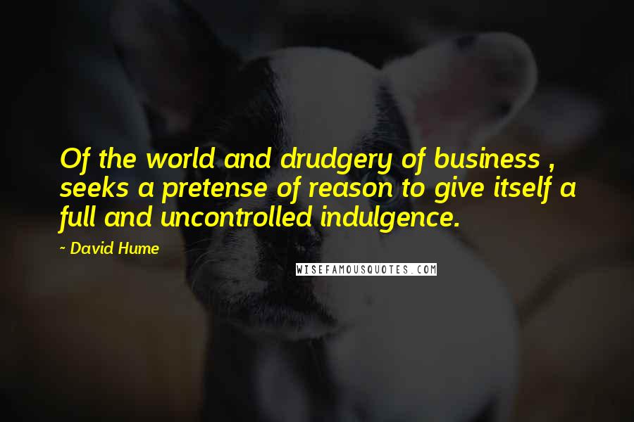David Hume Quotes: Of the world and drudgery of business , seeks a pretense of reason to give itself a full and uncontrolled indulgence.
