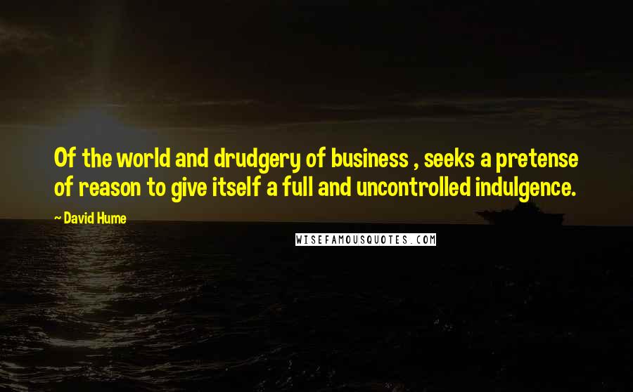 David Hume Quotes: Of the world and drudgery of business , seeks a pretense of reason to give itself a full and uncontrolled indulgence.