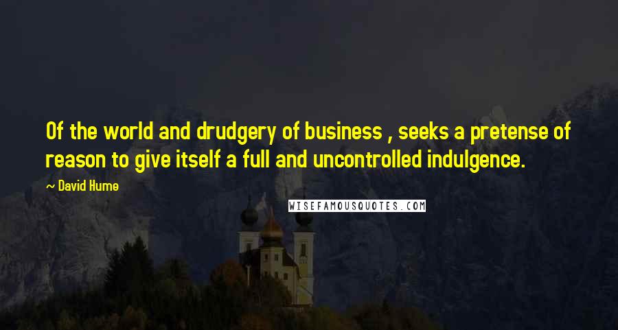 David Hume Quotes: Of the world and drudgery of business , seeks a pretense of reason to give itself a full and uncontrolled indulgence.