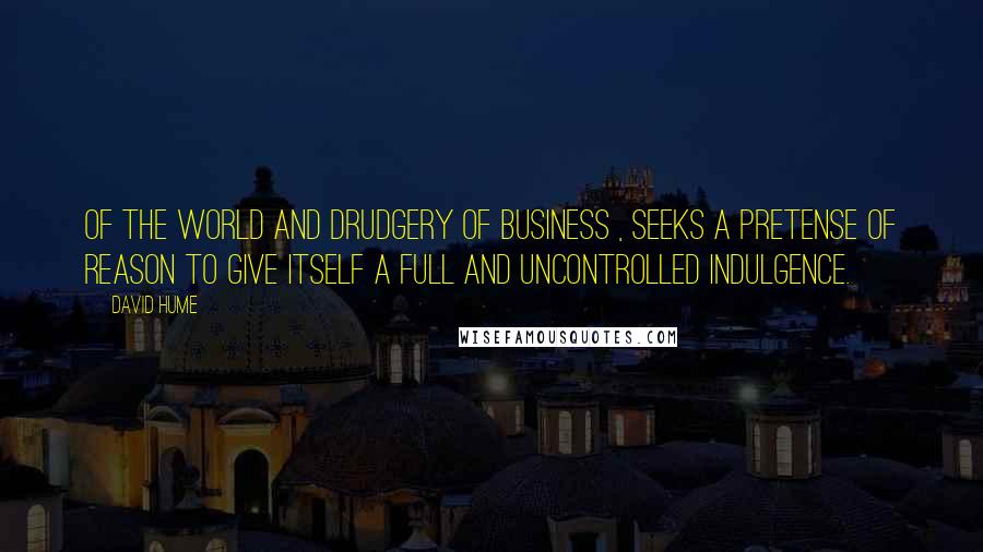 David Hume Quotes: Of the world and drudgery of business , seeks a pretense of reason to give itself a full and uncontrolled indulgence.