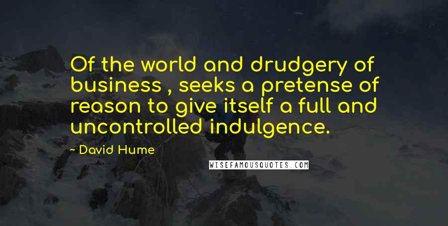 David Hume Quotes: Of the world and drudgery of business , seeks a pretense of reason to give itself a full and uncontrolled indulgence.