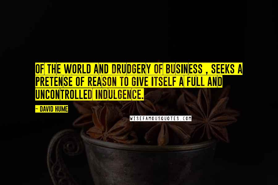 David Hume Quotes: Of the world and drudgery of business , seeks a pretense of reason to give itself a full and uncontrolled indulgence.