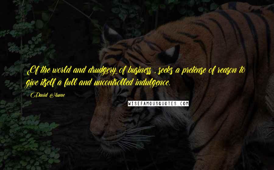 David Hume Quotes: Of the world and drudgery of business , seeks a pretense of reason to give itself a full and uncontrolled indulgence.