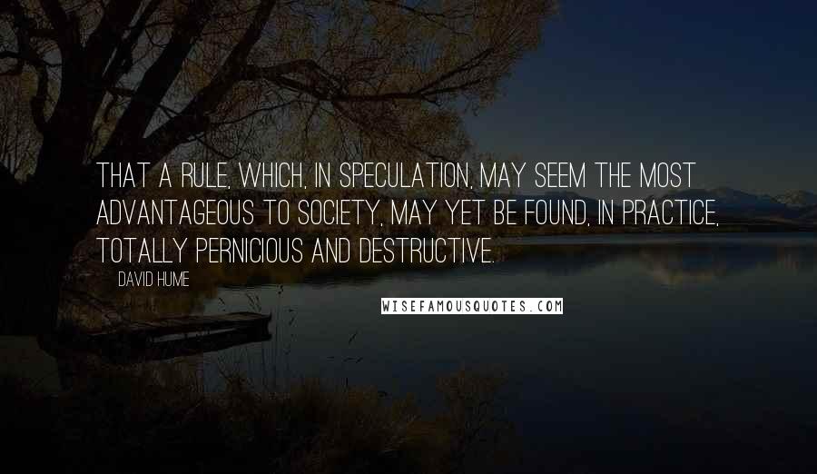 David Hume Quotes: That a rule, which, in speculation, may seem the most advantageous to society, may yet be found, in practice, totally pernicious and destructive.