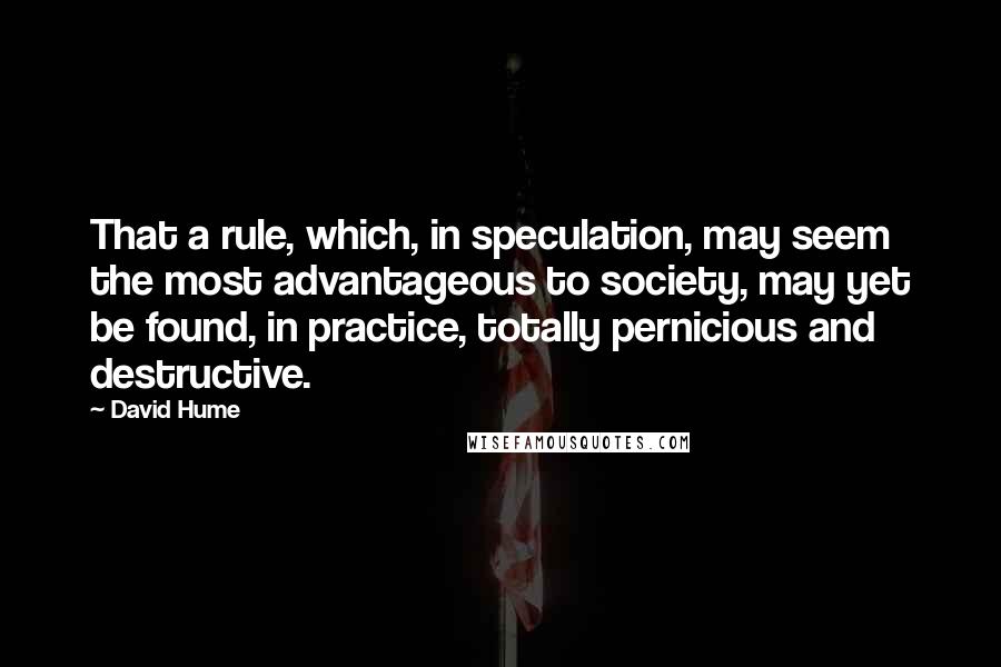 David Hume Quotes: That a rule, which, in speculation, may seem the most advantageous to society, may yet be found, in practice, totally pernicious and destructive.