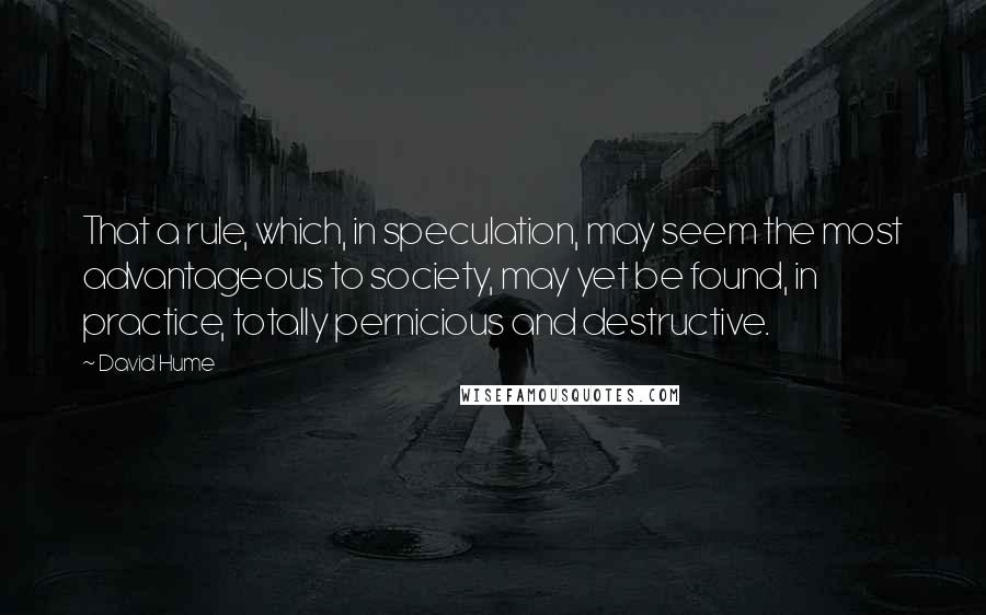 David Hume Quotes: That a rule, which, in speculation, may seem the most advantageous to society, may yet be found, in practice, totally pernicious and destructive.