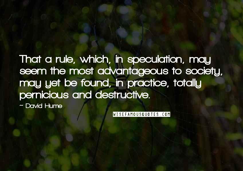 David Hume Quotes: That a rule, which, in speculation, may seem the most advantageous to society, may yet be found, in practice, totally pernicious and destructive.