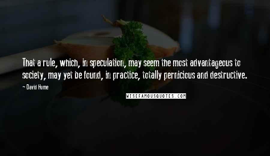 David Hume Quotes: That a rule, which, in speculation, may seem the most advantageous to society, may yet be found, in practice, totally pernicious and destructive.