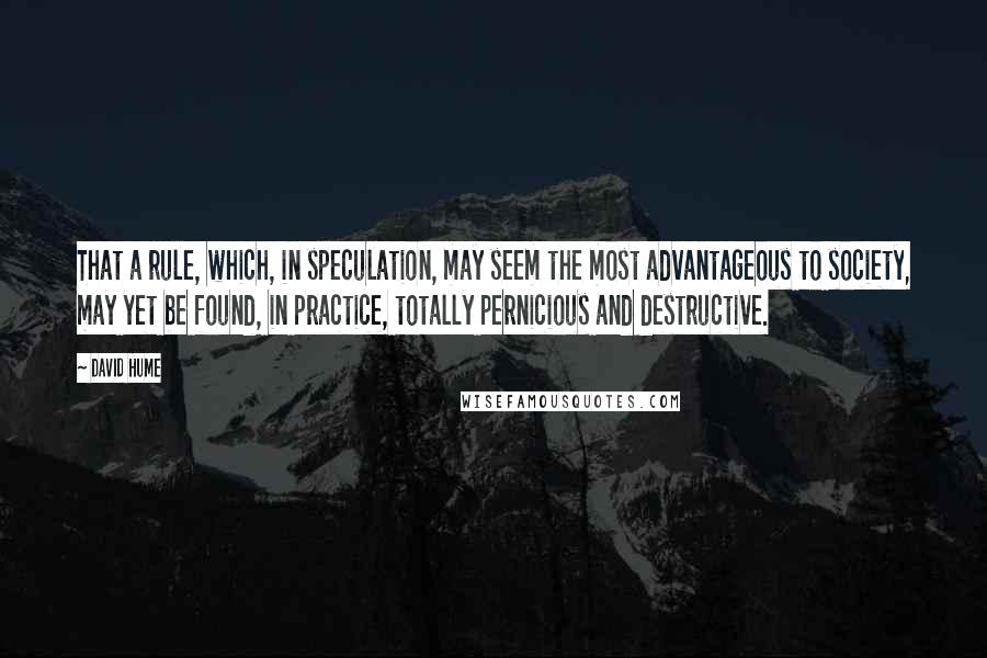 David Hume Quotes: That a rule, which, in speculation, may seem the most advantageous to society, may yet be found, in practice, totally pernicious and destructive.