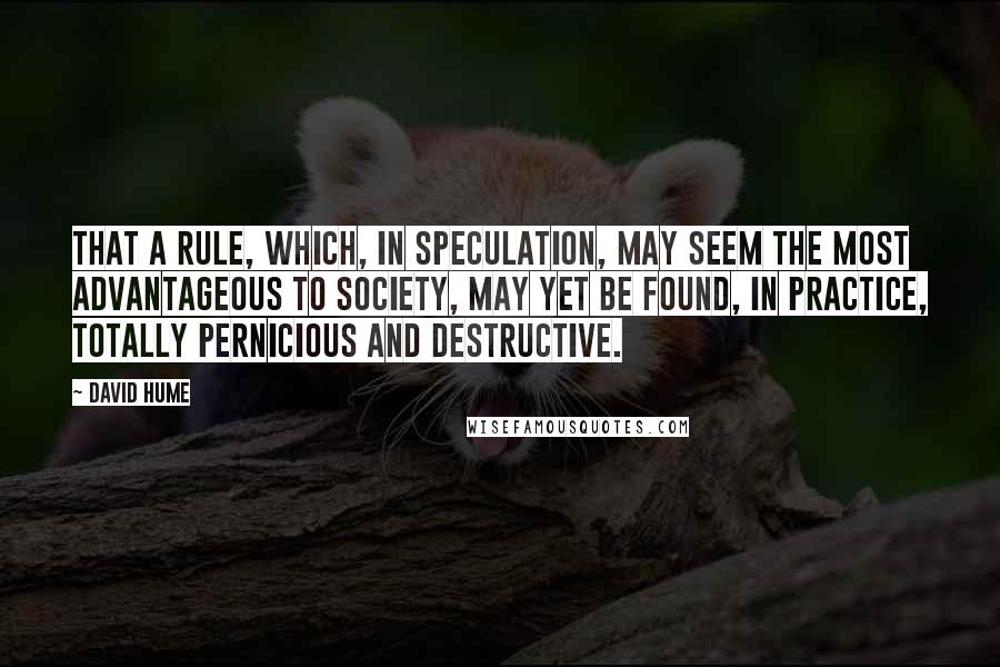 David Hume Quotes: That a rule, which, in speculation, may seem the most advantageous to society, may yet be found, in practice, totally pernicious and destructive.