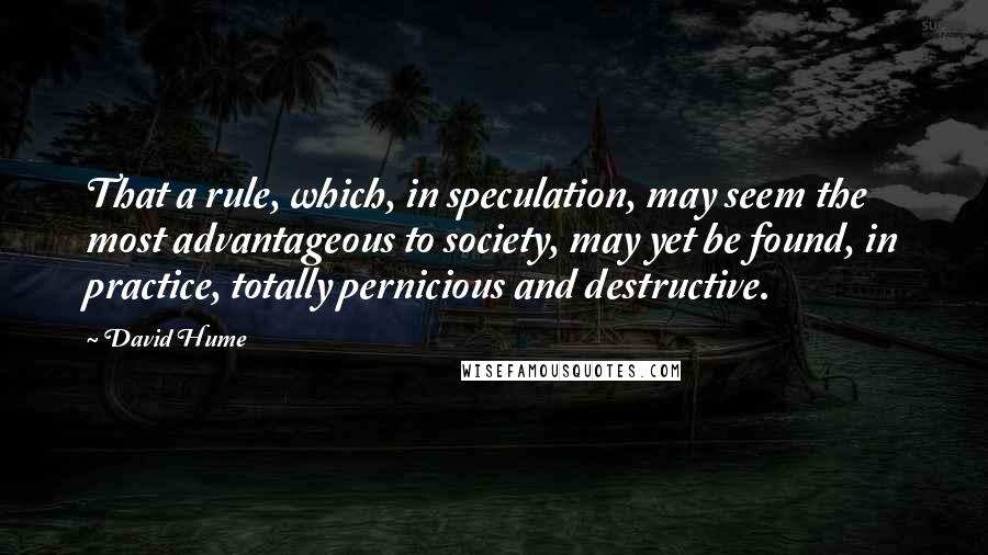 David Hume Quotes: That a rule, which, in speculation, may seem the most advantageous to society, may yet be found, in practice, totally pernicious and destructive.