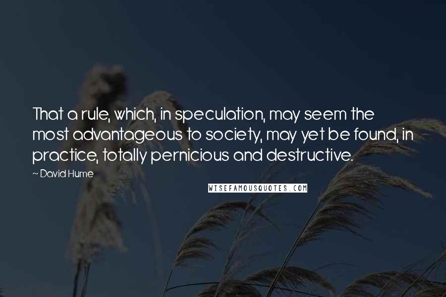 David Hume Quotes: That a rule, which, in speculation, may seem the most advantageous to society, may yet be found, in practice, totally pernicious and destructive.
