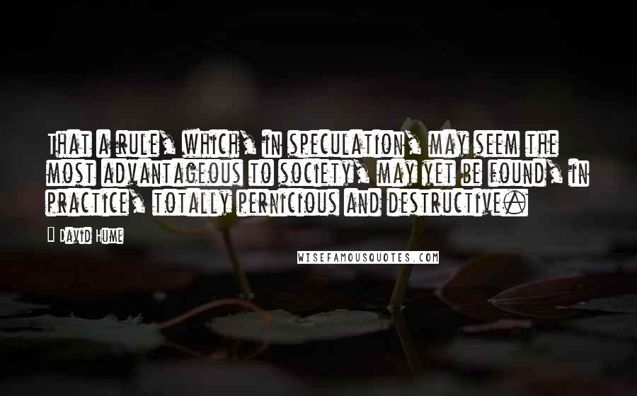 David Hume Quotes: That a rule, which, in speculation, may seem the most advantageous to society, may yet be found, in practice, totally pernicious and destructive.