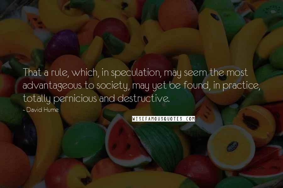 David Hume Quotes: That a rule, which, in speculation, may seem the most advantageous to society, may yet be found, in practice, totally pernicious and destructive.