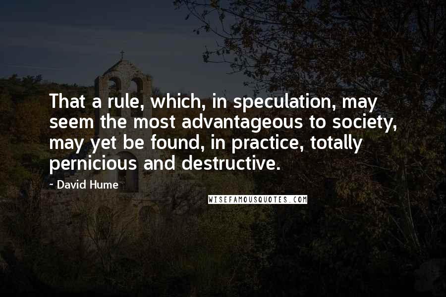 David Hume Quotes: That a rule, which, in speculation, may seem the most advantageous to society, may yet be found, in practice, totally pernicious and destructive.