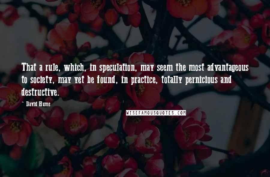 David Hume Quotes: That a rule, which, in speculation, may seem the most advantageous to society, may yet be found, in practice, totally pernicious and destructive.