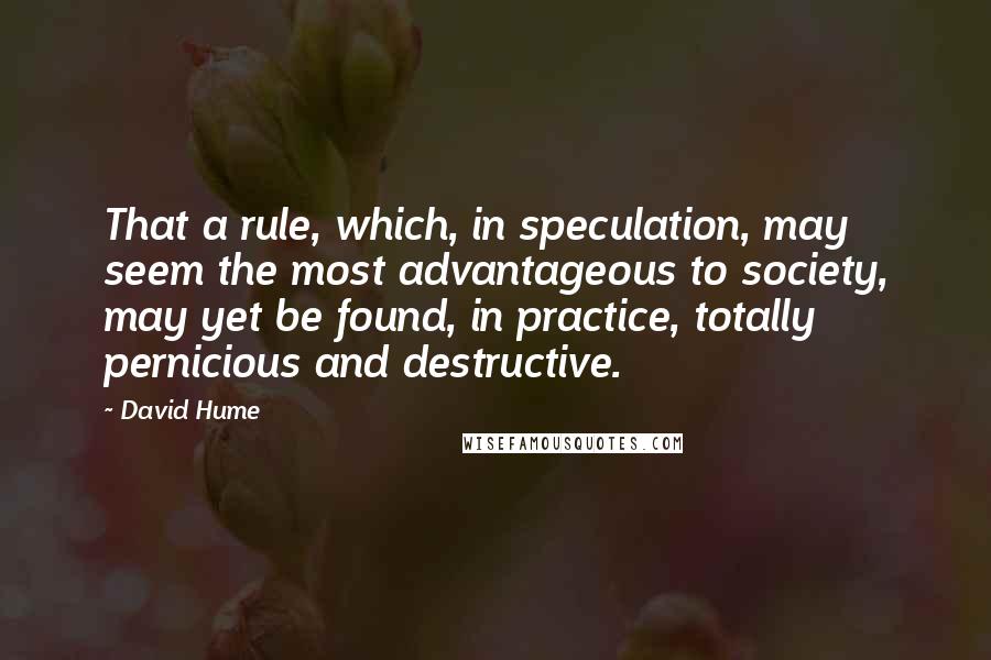 David Hume Quotes: That a rule, which, in speculation, may seem the most advantageous to society, may yet be found, in practice, totally pernicious and destructive.