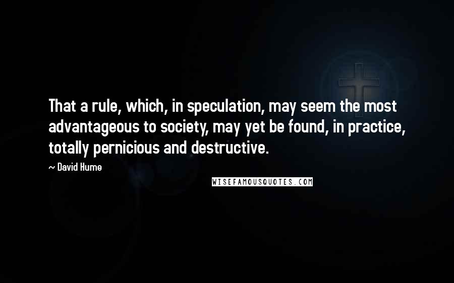 David Hume Quotes: That a rule, which, in speculation, may seem the most advantageous to society, may yet be found, in practice, totally pernicious and destructive.