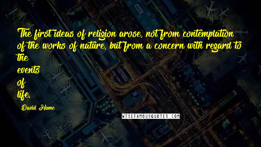 David Hume Quotes: The first ideas of religion arose, not from contemplation of the works of nature, but from a concern with regard to the events of life.