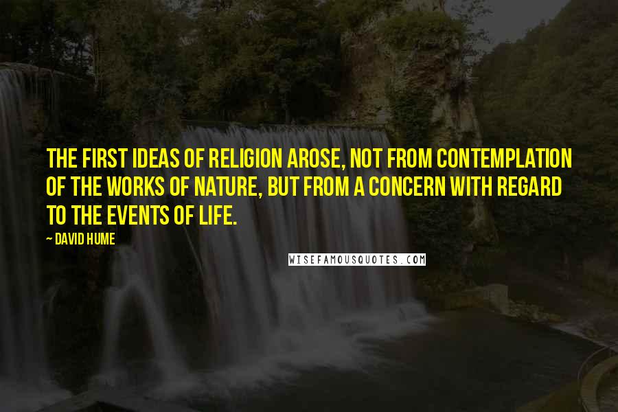 David Hume Quotes: The first ideas of religion arose, not from contemplation of the works of nature, but from a concern with regard to the events of life.