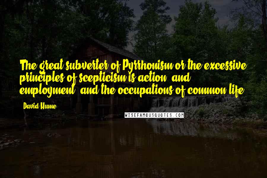David Hume Quotes: The great subverter of Pyrrhonism or the excessive principles of scepticism is action, and employment, and the occupations of common life.