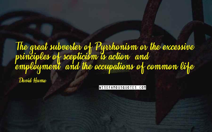 David Hume Quotes: The great subverter of Pyrrhonism or the excessive principles of scepticism is action, and employment, and the occupations of common life.