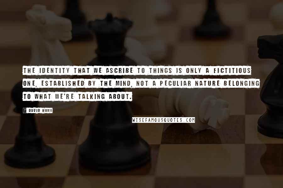 David Hume Quotes: The identity that we ascribe to things is only a fictitious one, established by the mind, not a peculiar nature belonging to what we're talking about.