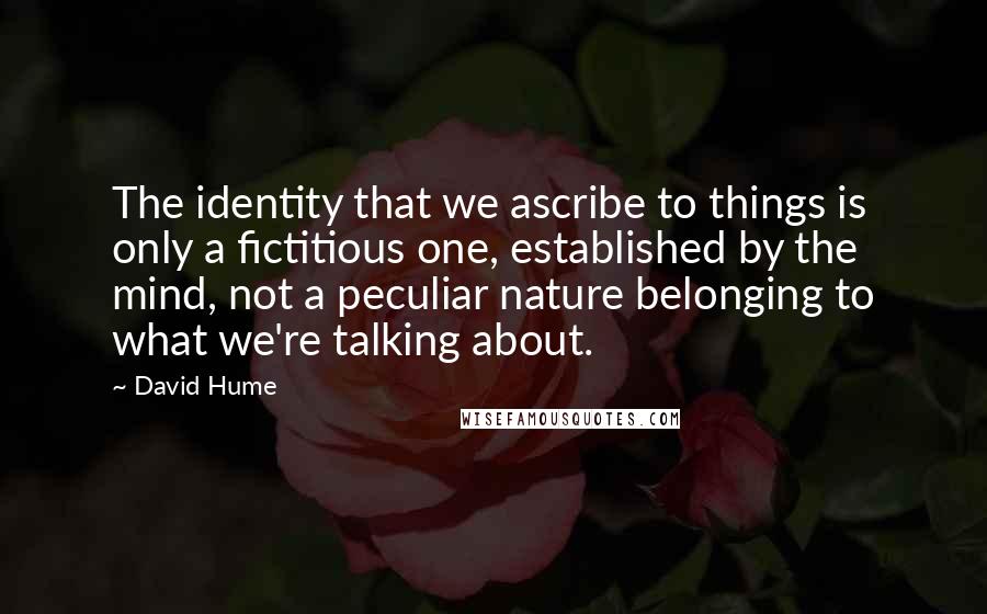 David Hume Quotes: The identity that we ascribe to things is only a fictitious one, established by the mind, not a peculiar nature belonging to what we're talking about.