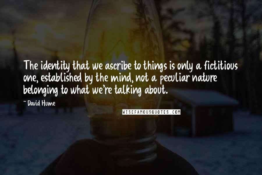 David Hume Quotes: The identity that we ascribe to things is only a fictitious one, established by the mind, not a peculiar nature belonging to what we're talking about.