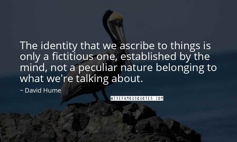 David Hume Quotes: The identity that we ascribe to things is only a fictitious one, established by the mind, not a peculiar nature belonging to what we're talking about.