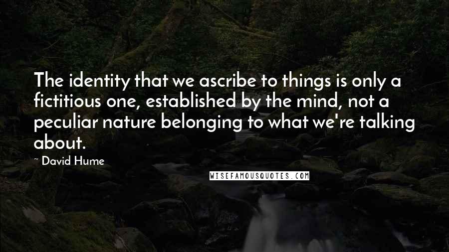 David Hume Quotes: The identity that we ascribe to things is only a fictitious one, established by the mind, not a peculiar nature belonging to what we're talking about.