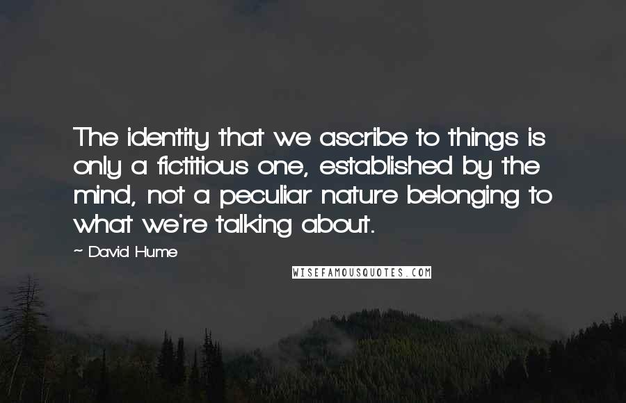 David Hume Quotes: The identity that we ascribe to things is only a fictitious one, established by the mind, not a peculiar nature belonging to what we're talking about.