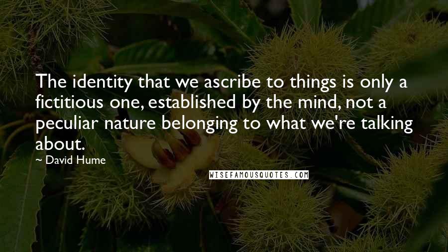 David Hume Quotes: The identity that we ascribe to things is only a fictitious one, established by the mind, not a peculiar nature belonging to what we're talking about.