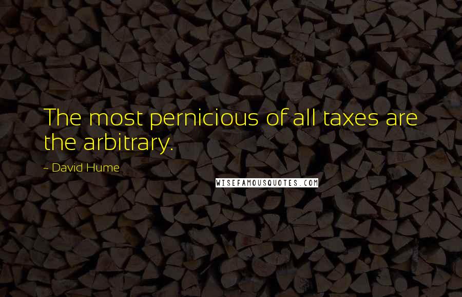 David Hume Quotes: The most pernicious of all taxes are the arbitrary.