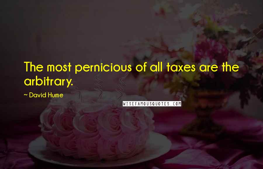 David Hume Quotes: The most pernicious of all taxes are the arbitrary.