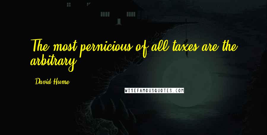 David Hume Quotes: The most pernicious of all taxes are the arbitrary.
