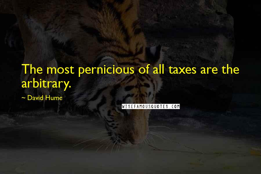 David Hume Quotes: The most pernicious of all taxes are the arbitrary.