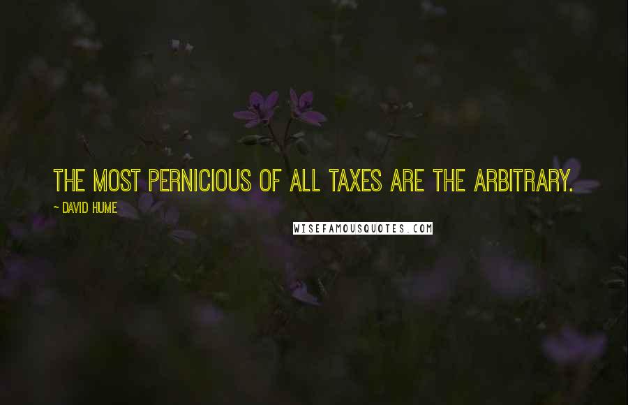 David Hume Quotes: The most pernicious of all taxes are the arbitrary.