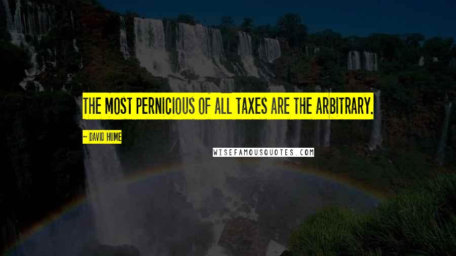 David Hume Quotes: The most pernicious of all taxes are the arbitrary.