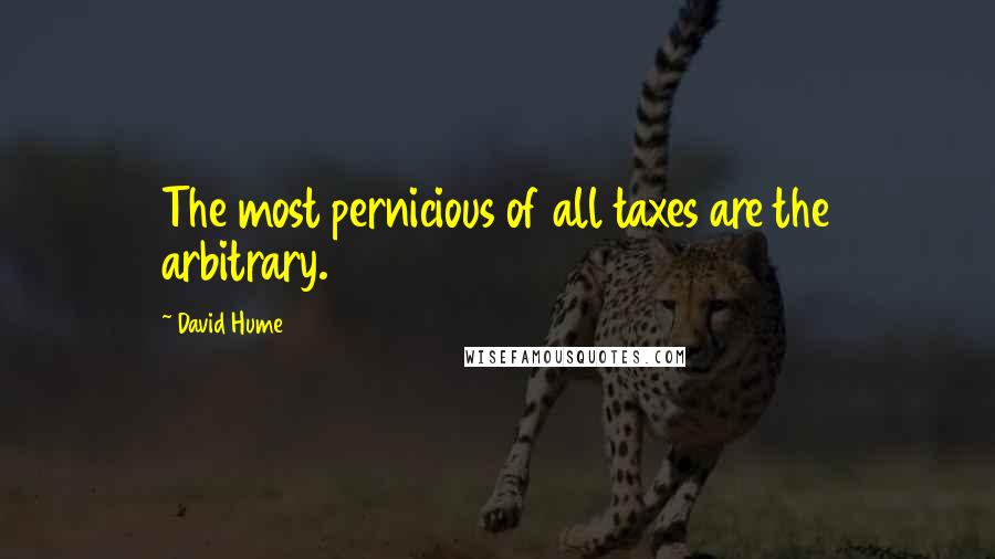 David Hume Quotes: The most pernicious of all taxes are the arbitrary.