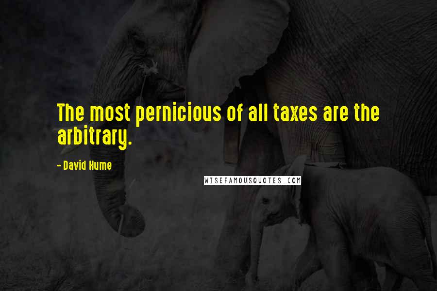 David Hume Quotes: The most pernicious of all taxes are the arbitrary.