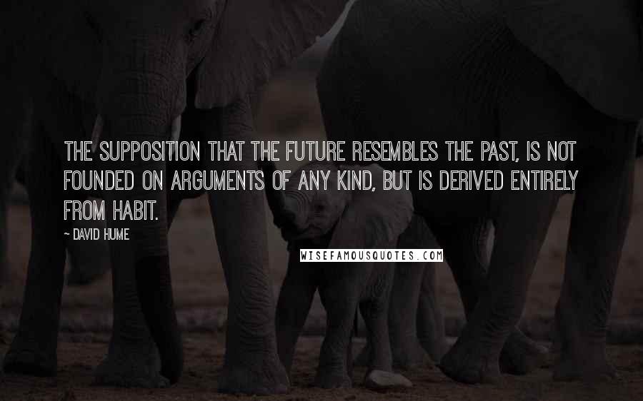 David Hume Quotes: The supposition that the future resembles the past, is not founded on arguments of any kind, but is derived entirely from habit.