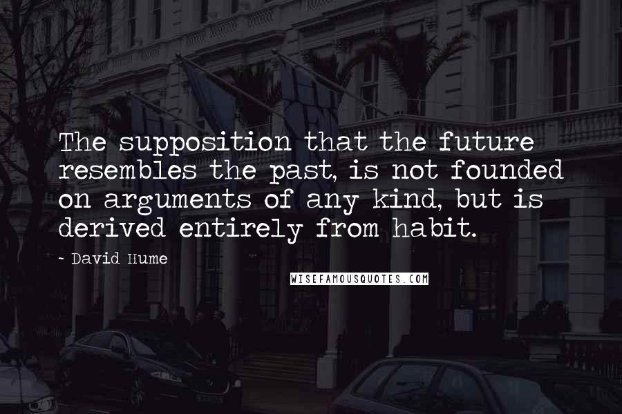 David Hume Quotes: The supposition that the future resembles the past, is not founded on arguments of any kind, but is derived entirely from habit.