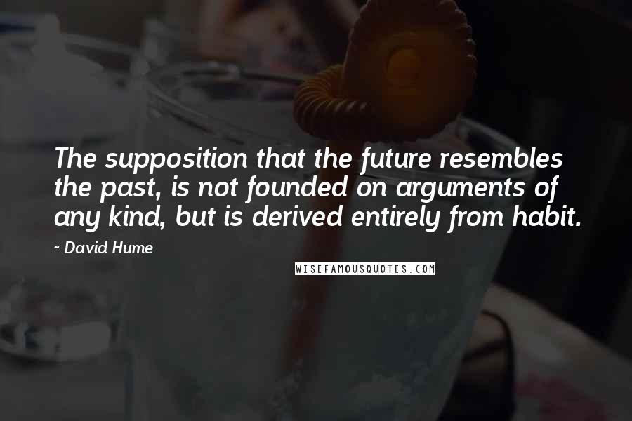 David Hume Quotes: The supposition that the future resembles the past, is not founded on arguments of any kind, but is derived entirely from habit.