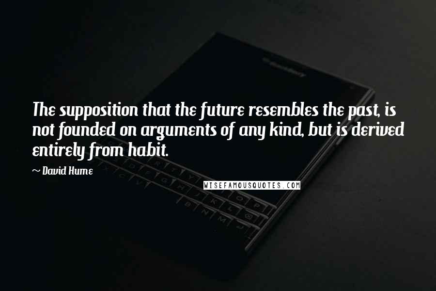 David Hume Quotes: The supposition that the future resembles the past, is not founded on arguments of any kind, but is derived entirely from habit.